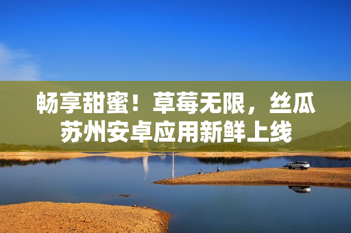 畅享甜蜜！草莓无限，丝瓜苏州安卓应用新鲜上线