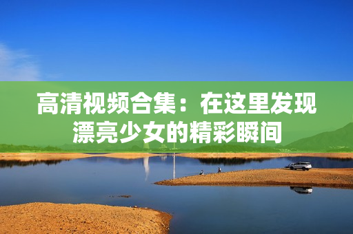 高清视频合集：在这里发现漂亮少女的精彩瞬间