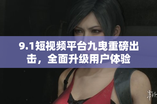 9.1短视频平台九曳重磅出击，全面升级用户体验
