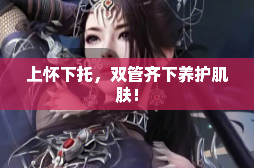 上怀下托，双管齐下养护肌肤！