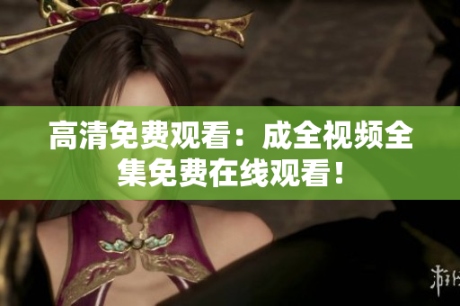 高清免费观看：成全视频全集免费在线观看！
