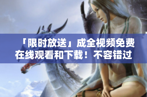 「限时放送」成全视频免费在线观看和下载！不容错过的机会！