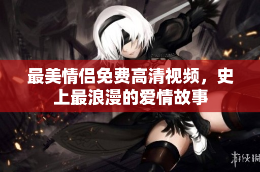 最美情侣免费高清视频，史上最浪漫的爱情故事