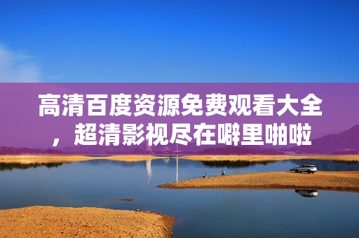 高清百度资源免费观看大全，超清影视尽在噼里啪啦