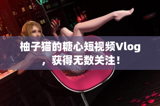 柚子猫的糖心短视频Vlog，获得无数关注！