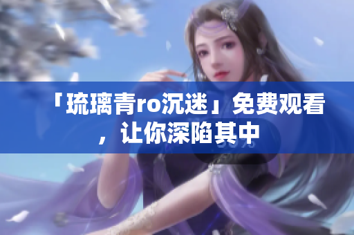 「琉璃青ro沉迷」免费观看，让你深陷其中