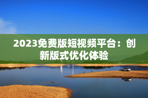 2023免费版短视频平台：创新版式优化体验