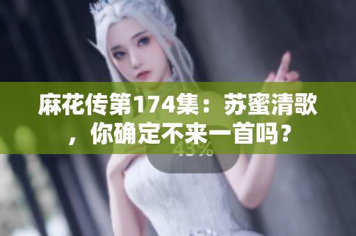 麻花传第174集：苏蜜清歌，你确定不来一首吗？