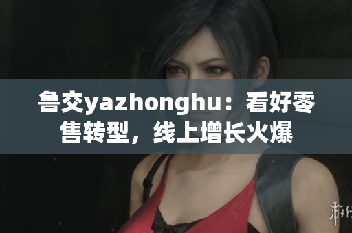 鲁交yazhonghu：看好零售转型，线上增长火爆
