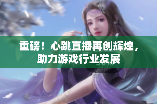重磅！心跳直播再创辉煌，助力游戏行业发展