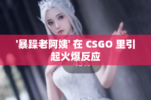 '暴躁老阿姨' 在 CSGO 里引起火爆反应