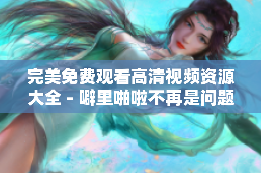 完美免费观看高清视频资源大全 - 噼里啪啦不再是问题！