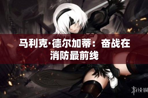 马利克·德尔加蒂：奋战在消防最前线