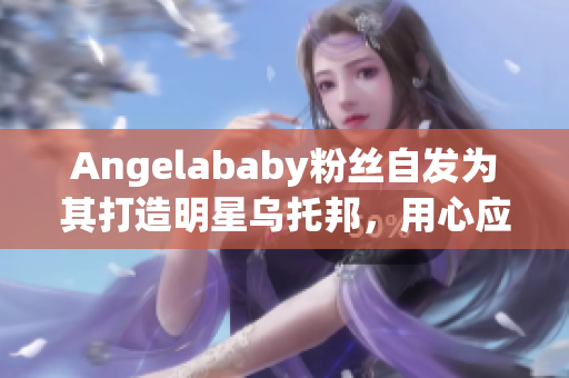 Angelababy粉丝自发为其打造明星乌托邦，用心应援！