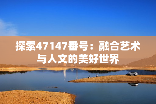 探索47147番号：融合艺术与人文的美好世界