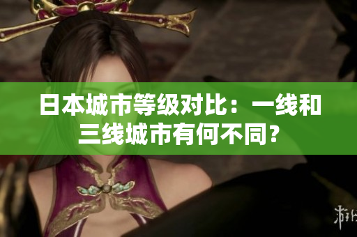 日本城市等级对比：一线和三线城市有何不同？