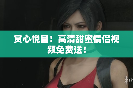 赏心悦目！高清甜蜜情侣视频免费送！