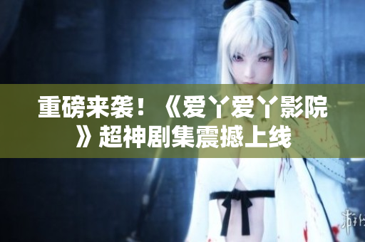 重磅来袭！《爱丫爱丫影院》超神剧集震撼上线