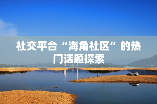 社交平台“海角社区”的热门话题探索