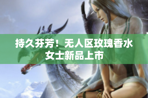 持久芬芳！无人区玫瑰香水女士新品上市