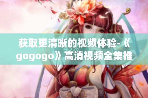 获取更清晰的视频体验-《gogogo》高清视频全集推荐