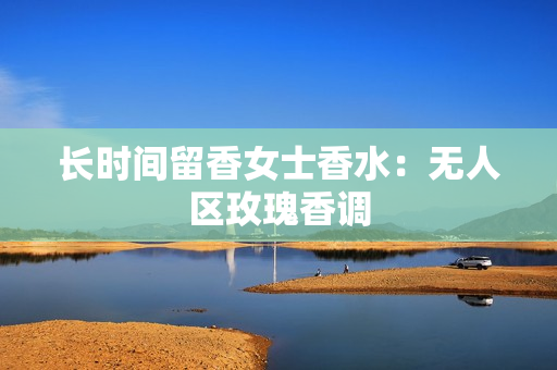 长时间留香女士香水：无人区玫瑰香调