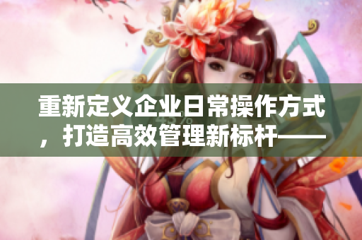 重新定义企业日常操作方式，打造高效管理新标杆——日批软件