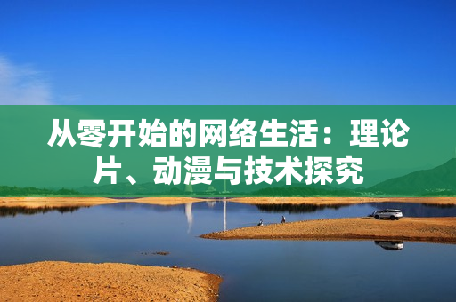 从零开始的网络生活：理论片、动漫与技术探究