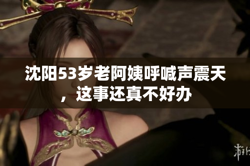 沈阳53岁老阿姨呼喊声震天，这事还真不好办