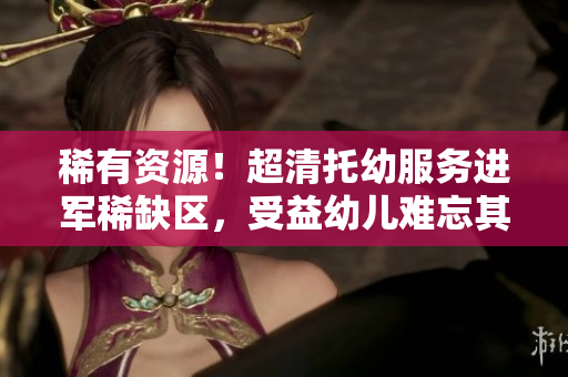 稀有资源！超清托幼服务进军稀缺区，受益幼儿难忘其惠