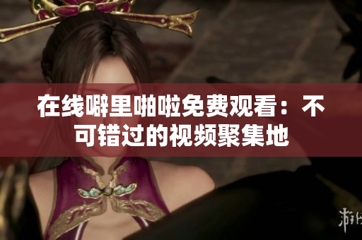 在线噼里啪啦免费观看：不可错过的视频聚集地