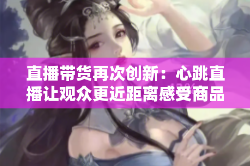 直播带货再次创新：心跳直播让观众更近距离感受商品魅力