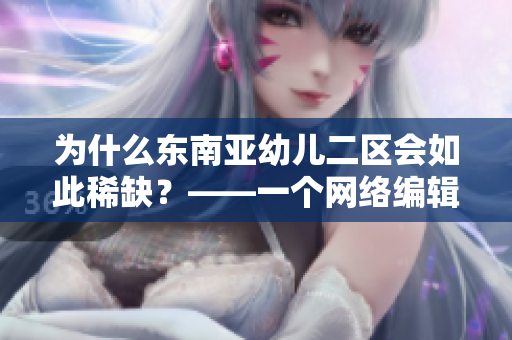 为什么东南亚幼儿二区会如此稀缺？——一个网络编辑的反思