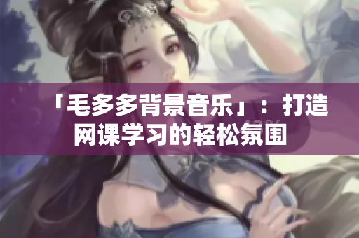「毛多多背景音乐」：打造网课学习的轻松氛围