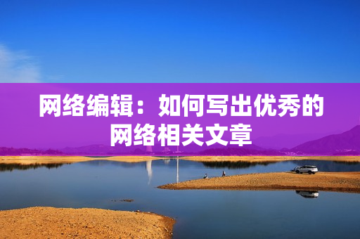 网络编辑：如何写出优秀的网络相关文章