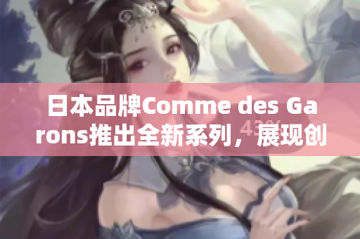 日本品牌Comme des Garons推出全新系列，展现创新与经典的完美融合