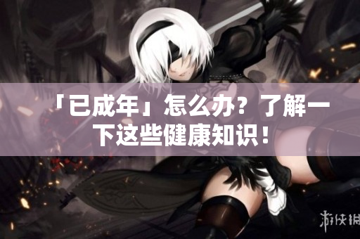 「已成年」怎么办？了解一下这些健康知识！