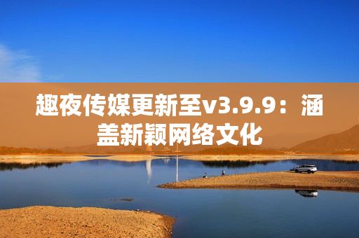 趣夜传媒更新至v3.9.9：涵盖新颖网络文化