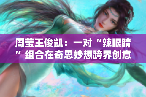 周莹王俊凯：一对“辣眼睛”组合在奇思妙想跨界创意无限