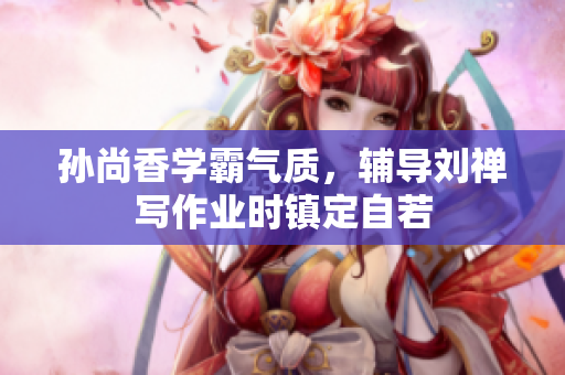 孙尚香学霸气质，辅导刘禅写作业时镇定自若