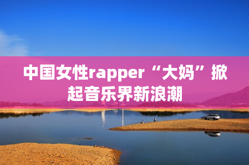中国女性rapper“大妈”掀起音乐界新浪潮