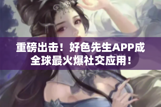 重磅出击！好色先生APP成全球最火爆社交应用！