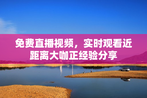免费直播视频，实时观看近距离大咖正经验分享