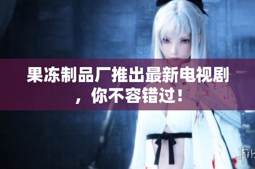 果冻制品厂推出最新电视剧，你不容错过！