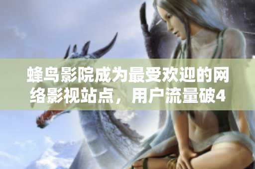 蜂鸟影院成为最受欢迎的网络影视站点，用户流量破4亿