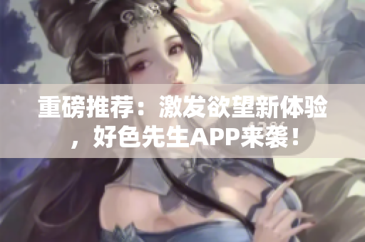 重磅推荐：激发欲望新体验，好色先生APP来袭！