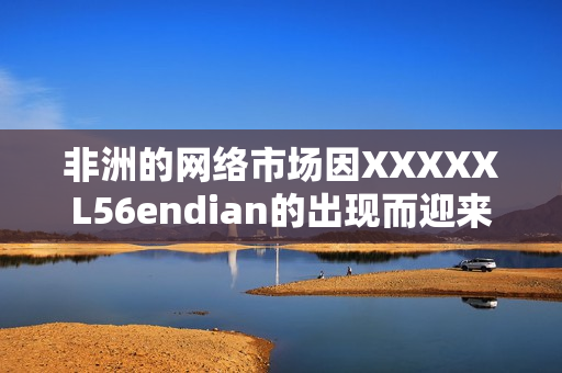 非洲的网络市场因XXXXXL56endian的出现而迎来新机遇