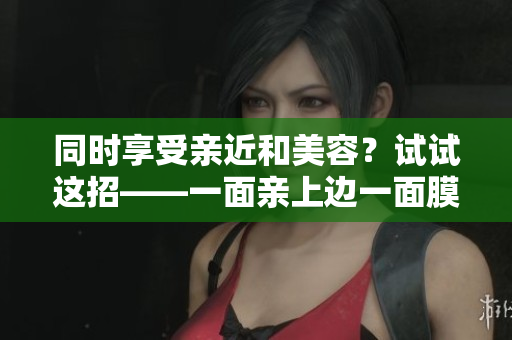 同时享受亲近和美容？试试这招——一面亲上边一面膜！