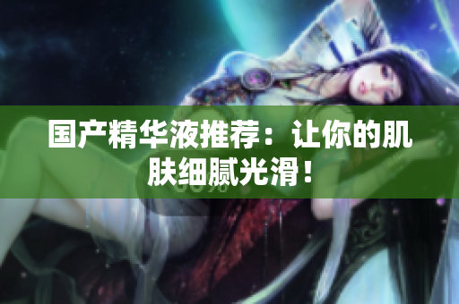 国产精华液推荐：让你的肌肤细腻光滑！