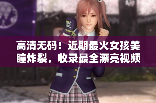 高清无码！近期最火女孩美瞳炸裂，收录最全漂亮视频